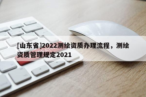 [山东省]2022测绘资质办理流程，测绘资质管理规定2021