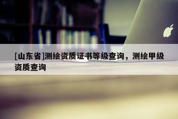 [山东省]测绘资质证书等级查询，测绘甲级资质查询