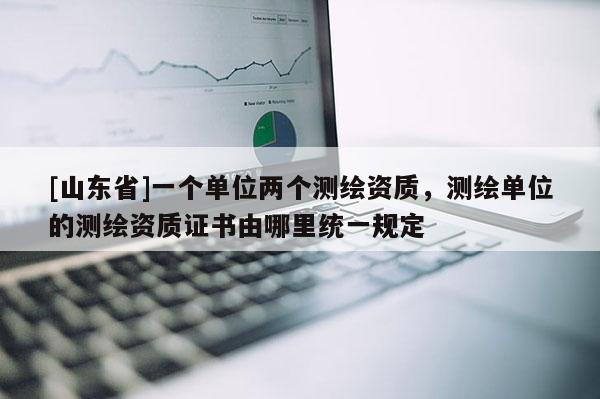 [山东省]一个单位两个测绘资质，测绘单位的测绘资质证书由哪里统一规定