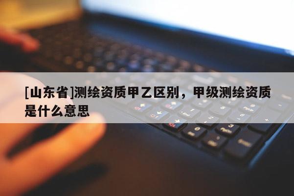[山东省]测绘资质甲乙区别，甲级测绘资质是什么意思