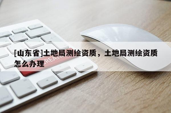 [山东省]土地局测绘资质，土地局测绘资质怎么办理