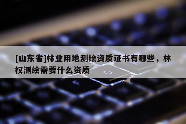 [山东省]林业用地测绘资质证书有哪些，林权测绘需要什么资质