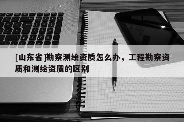 [山东省]勘察测绘资质怎么办，工程勘察资质和测绘资质的区别