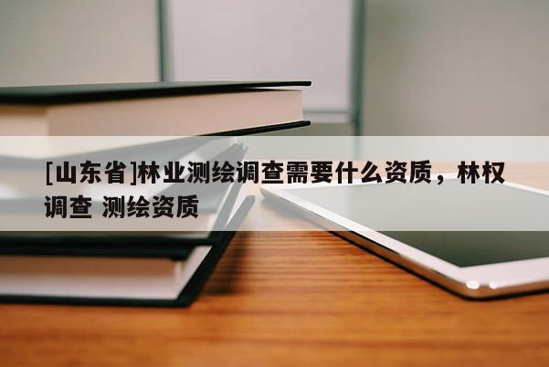 [山东省]林业测绘调查需要什么资质，林权调查 测绘资质