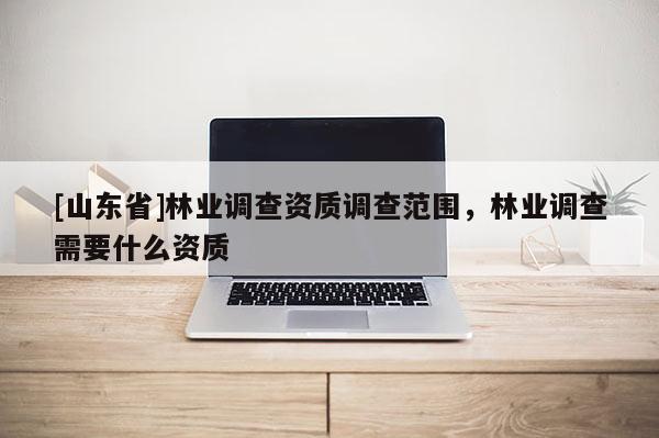 [山东省]林业调查资质调查范围，林业调查需要什么资质