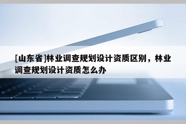 [山东省]林业调查规划设计资质区别，林业调查规划设计资质怎么办