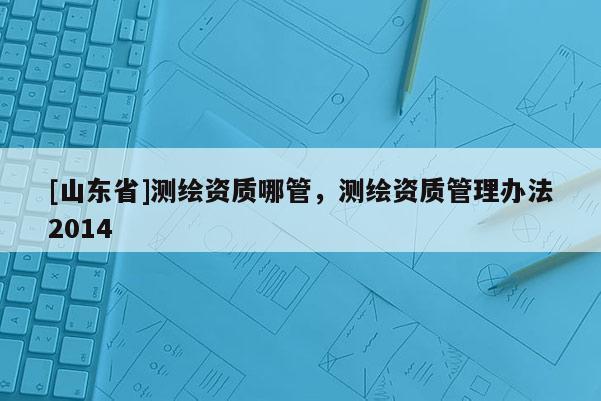 [山东省]测绘资质哪管，测绘资质管理办法2014