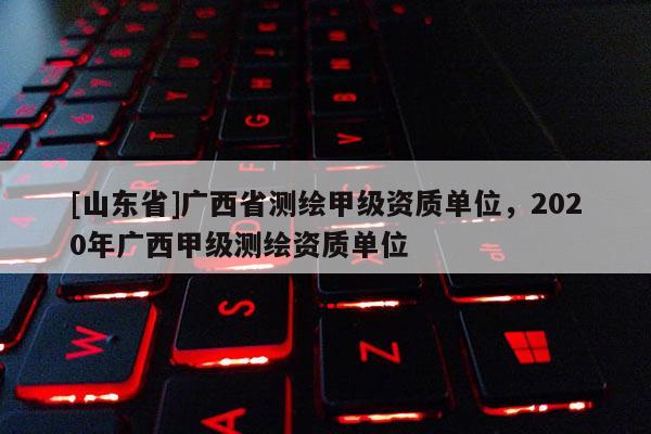 [山东省]广西省测绘甲级资质单位，2020年广西甲级测绘资质单位