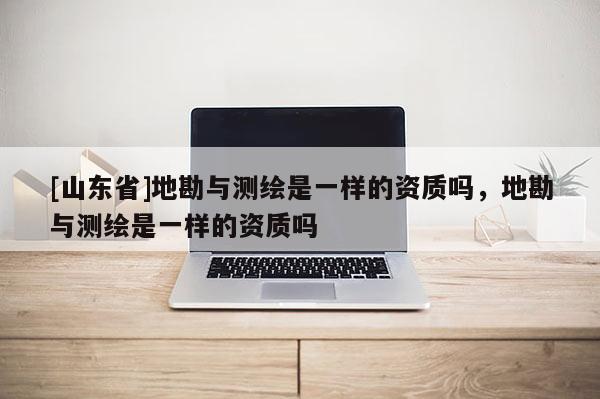 [山东省]地勘与测绘是一样的资质吗，地勘与测绘是一样的资质吗