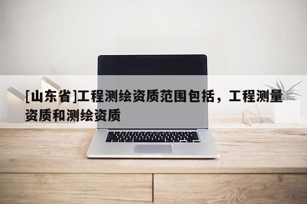 [山东省]工程测绘资质范围包括，工程测量资质和测绘资质