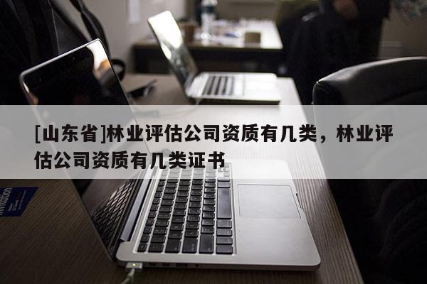 [山东省]林业评估公司资质有几类，林业评估公司资质有几类证书