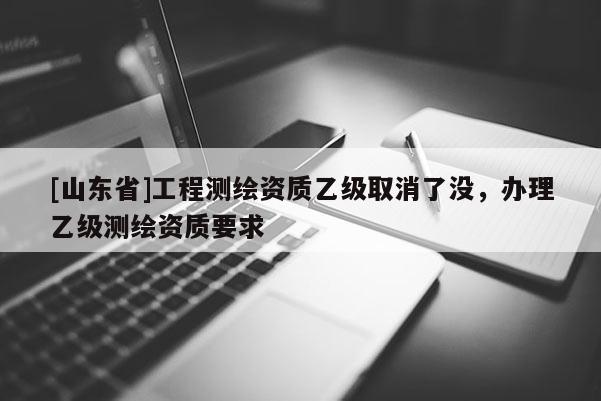 [山东省]工程测绘资质乙级取消了没，办理乙级测绘资质要求