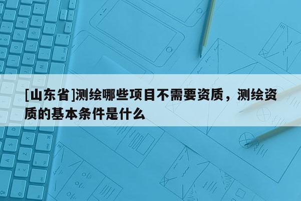 [山东省]测绘哪些项目不需要资质，测绘资质的基本条件是什么