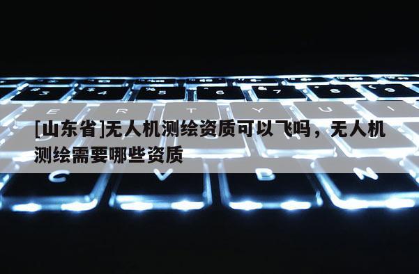 [山东省]无人机测绘资质可以飞吗，无人机测绘需要哪些资质