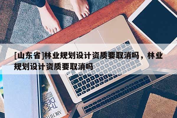 [山东省]林业规划设计资质要取消吗，林业规划设计资质要取消吗