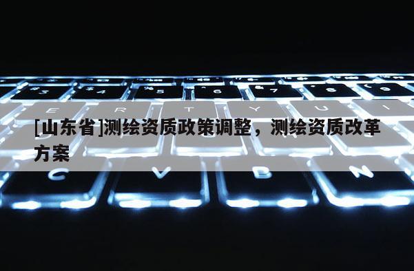 [山东省]测绘资质政策调整，测绘资质改革方案