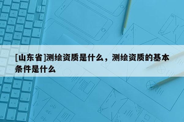 [山东省]测绘资质是什么，测绘资质的基本条件是什么