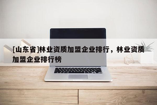 [山东省]林业资质加盟企业排行，林业资质加盟企业排行榜