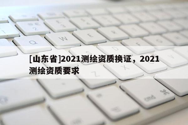 [山东省]2021测绘资质换证，2021测绘资质要求