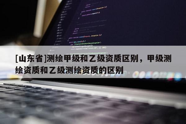 [山东省]测绘甲级和乙级资质区别，甲级测绘资质和乙级测绘资质的区别