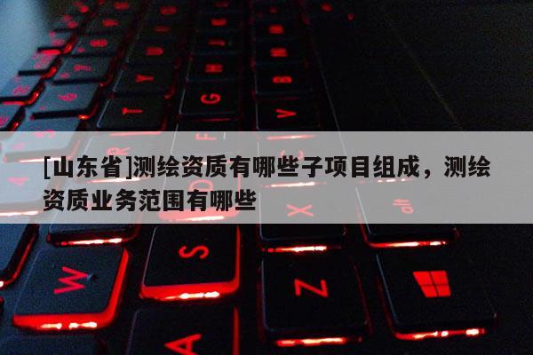 [山东省]测绘资质有哪些子项目组成，测绘资质业务范围有哪些