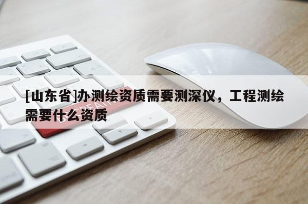 [山东省]办测绘资质需要测深仪，工程测绘需要什么资质