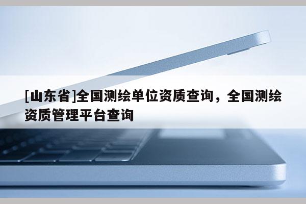 [山东省]全国测绘单位资质查询，全国测绘资质管理平台查询