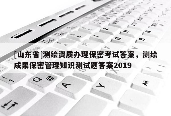 [山东省]测绘资质办理保密考试答案，测绘成果保密管理知识测试题答案2019