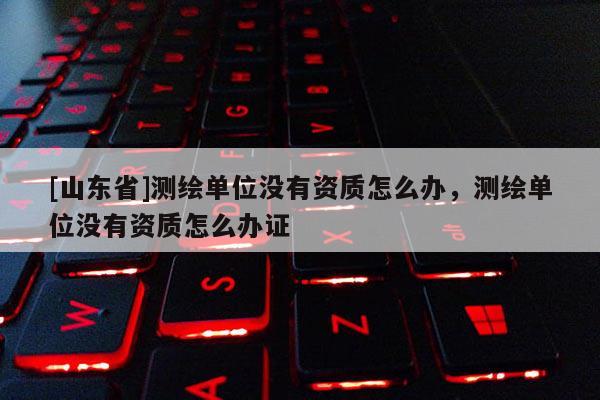 [山东省]测绘单位没有资质怎么办，测绘单位没有资质怎么办证