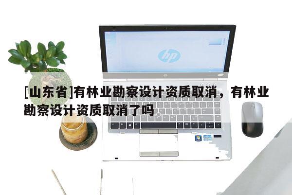[山东省]有林业勘察设计资质取消，有林业勘察设计资质取消了吗