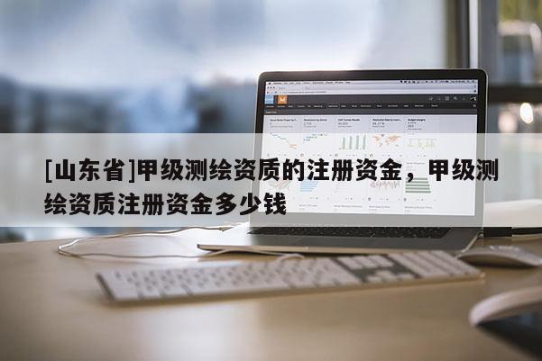 [山东省]甲级测绘资质的注册资金，甲级测绘资质注册资金多少钱