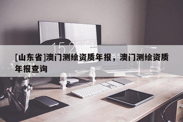 [山东省]澳门测绘资质年报，澳门测绘资质年报查询