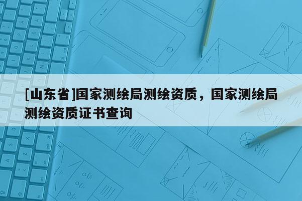 [山东省]国家测绘局测绘资质，国家测绘局测绘资质证书查询