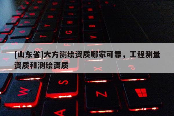[山东省]大方测绘资质哪家可靠，工程测量资质和测绘资质