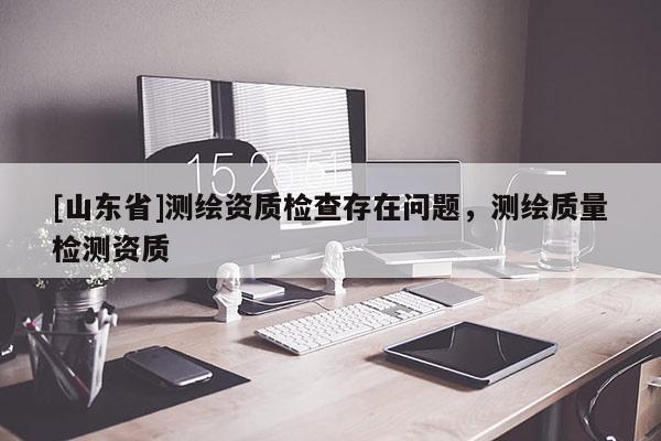 [山东省]测绘资质检查存在问题，测绘质量检测资质