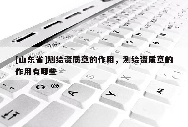 [山东省]测绘资质章的作用，测绘资质章的作用有哪些