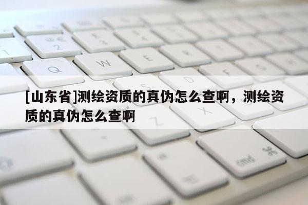 [山东省]测绘资质的真伪怎么查啊，测绘资质的真伪怎么查啊