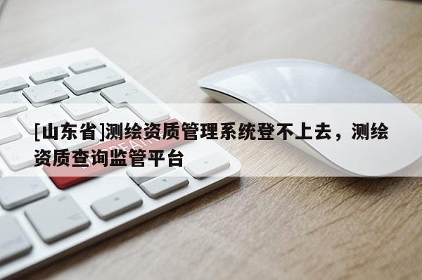 [山东省]测绘资质管理系统登不上去，测绘资质查询监管平台