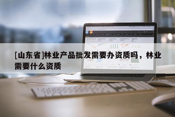 [山东省]林业产品批发需要办资质吗，林业需要什么资质