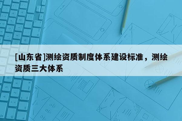[山东省]测绘资质制度体系建设标准，测绘资质三大体系