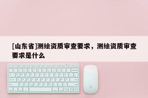 [山东省]测绘资质审查要求，测绘资质审查要求是什么