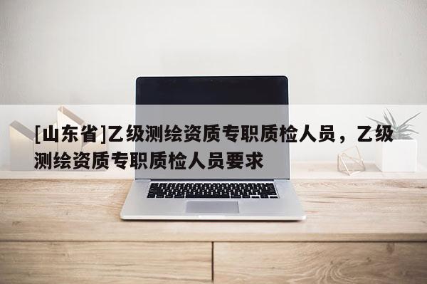 [山东省]乙级测绘资质专职质检人员，乙级测绘资质专职质检人员要求