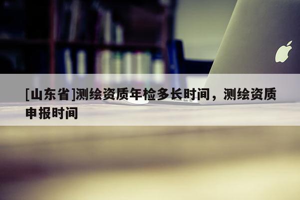 [山东省]测绘资质年检多长时间，测绘资质申报时间