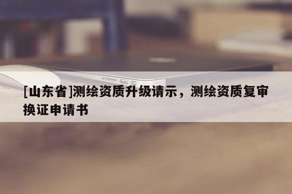 [山东省]测绘资质升级请示，测绘资质复审换证申请书