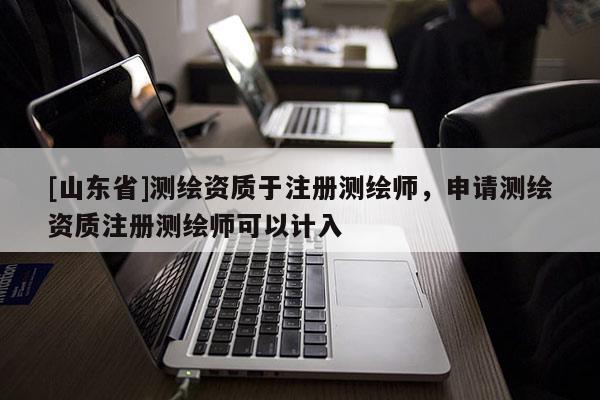 [山东省]测绘资质于注册测绘师，申请测绘资质注册测绘师可以计入