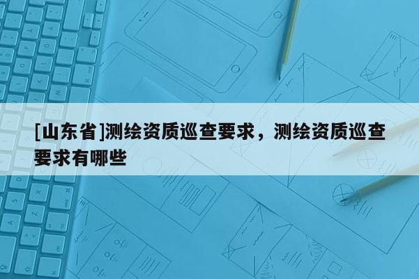 [山东省]测绘资质巡查要求，测绘资质巡查要求有哪些