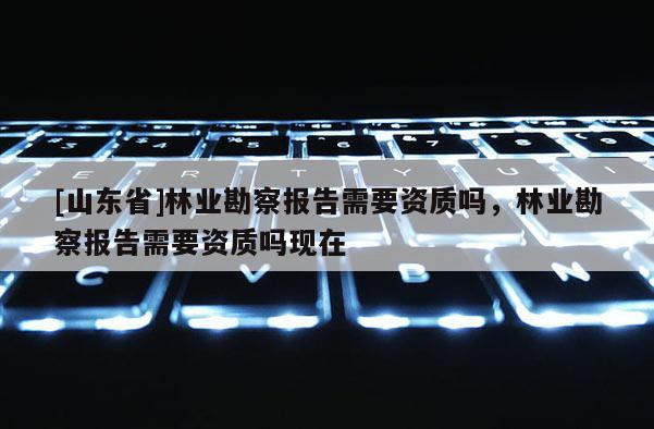 [山东省]林业勘察报告需要资质吗，林业勘察报告需要资质吗现在