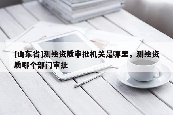 [山东省]测绘资质审批机关是哪里，测绘资质哪个部门审批