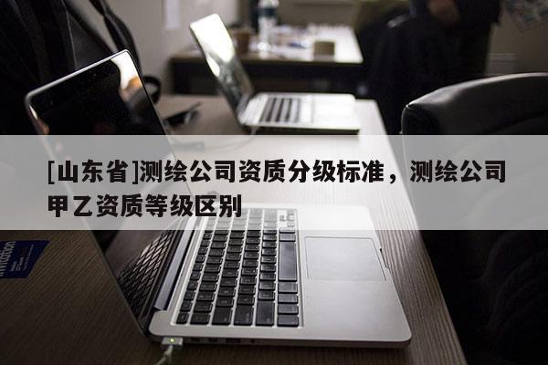 [山东省]测绘公司资质分级标准，测绘公司甲乙资质等级区别