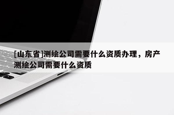 [山东省]测绘公司需要什么资质办理，房产测绘公司需要什么资质